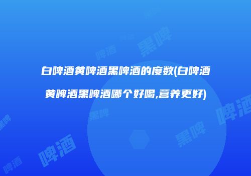 白啤酒黄啤酒黑啤酒的度数(白啤酒黄啤酒黑啤酒哪个好喝,营养更好)