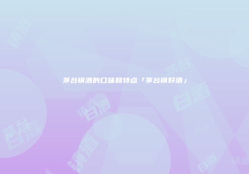 茅台镇酒的口味和特点「茅台镇好酒」