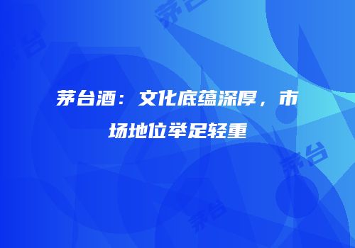 茅台酒：文化底蕴深厚，市场地位举足轻重