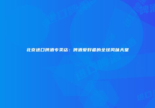 北京进口啤酒专卖店：啤酒爱好者的全球风味天堂