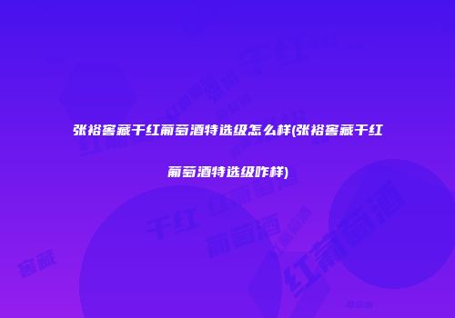 张裕窖藏干红葡萄酒特选级怎么样(张裕窖藏干红葡萄酒特选级咋样)