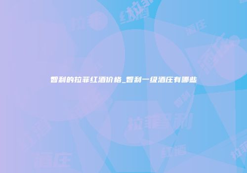 智利的拉菲红酒价格_智利一级酒庄有哪些