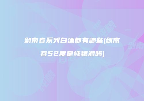 剑南春系列白酒都有哪些(剑南春52度是纯粮酒吗)