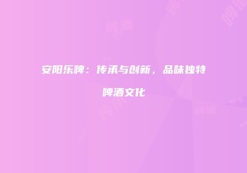 安阳乐啤：传承与创新，品味独特啤酒文化