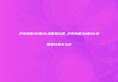 泸州特酿38度9k浓香型白酒_泸州特酿38度9k浓香型白酒怎么样