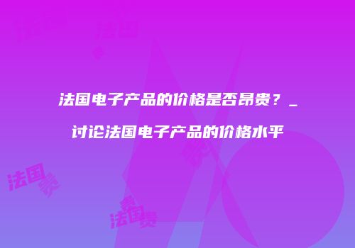 法国电子产品的价格是否昂贵？_讨论法国电子产品的价格水平