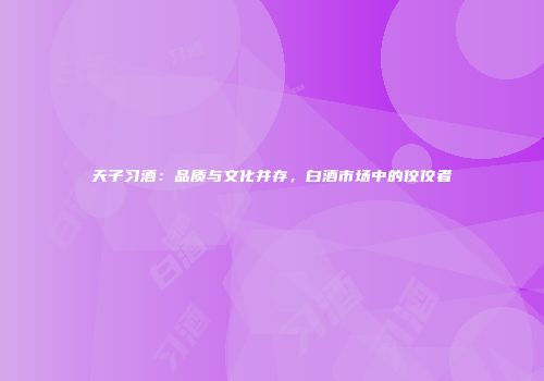 天子习酒：品质与文化并存，白酒市场中的佼佼者