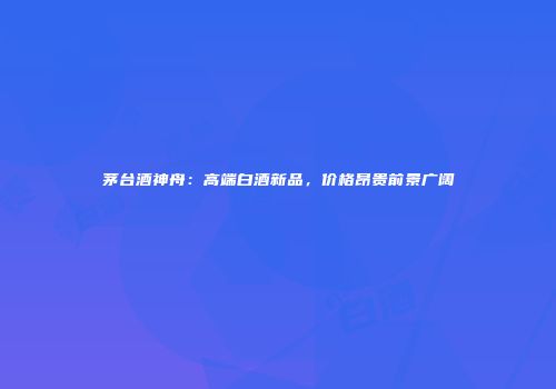 茅台酒神舟：高端白酒新品，价格昂贵前景广阔