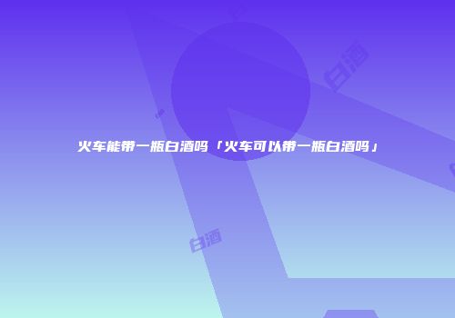火车能带一瓶白酒吗「火车可以带一瓶白酒吗」