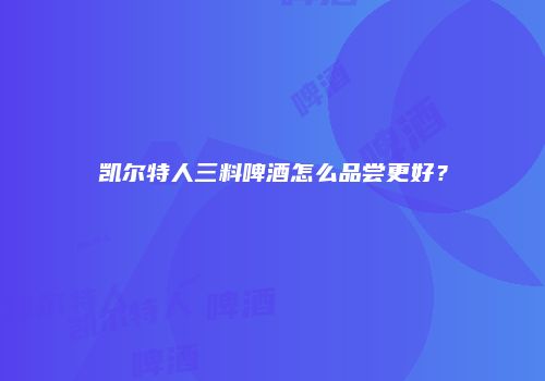 凯尔特人三料啤酒怎么品尝更好？