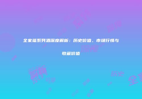 全家福系列酒深度解析：历史价值、市场行情与收藏价值