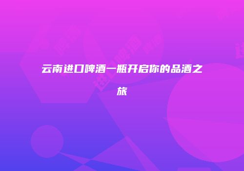 云南进口啤酒一瓶开启你的品酒之旅