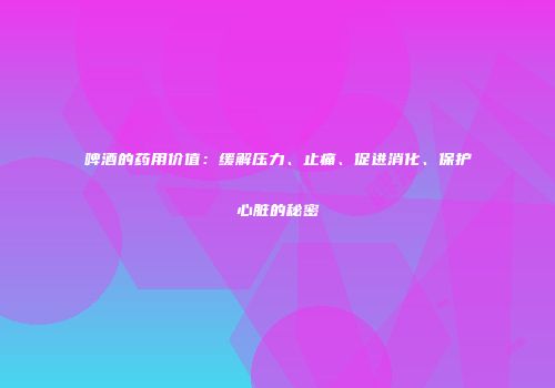 啤酒的药用价值：缓解压力、止痛、促进消化、保护心脏的秘密