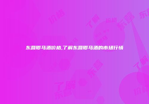 东营卿马酒价格,了解东营卿马酒的市场行情