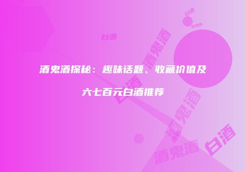 酒鬼酒探秘：趣味话题、收藏价值及六七百元白酒推荐