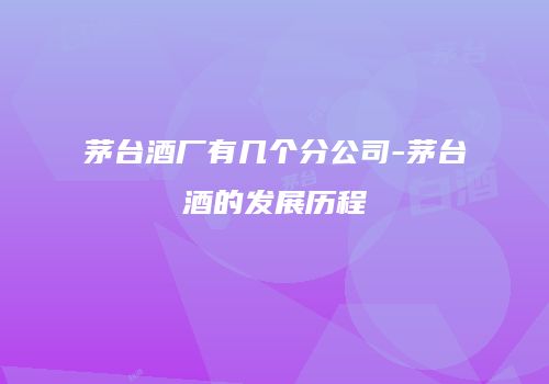 茅台酒厂有几个分公司-茅台酒的发展历程
