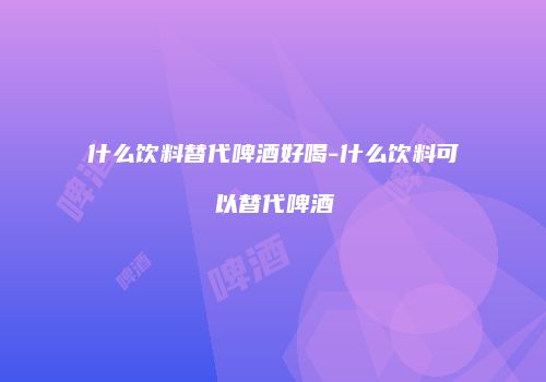 什么饮料替代啤酒好喝-什么饮料可以替代啤酒