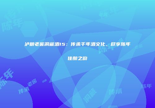 泸粮老窖洞藏酒15：传承千年酒文化，尽享陈年佳酿之韵