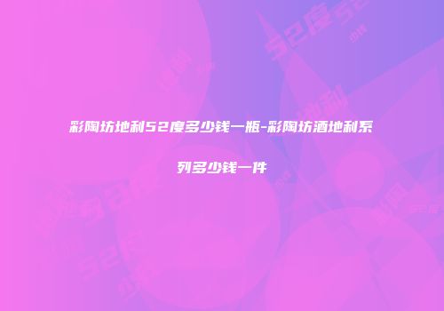 彩陶坊地利52度多少钱一瓶-彩陶坊酒地利系列多少钱一件