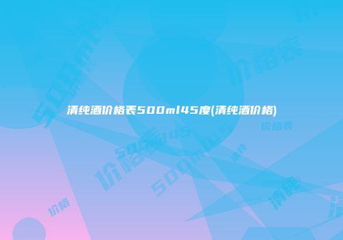 清纯酒价格表500ml45度(清纯酒价格)