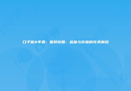 口子窖6年酒：国粹佳酿，品味与价格的完美融合