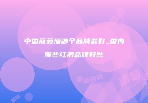 中国葡萄酒哪个品牌最好_国内哪些红酒品牌好些