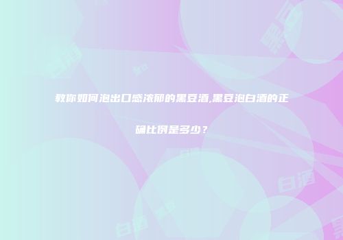 教你如何泡出口感浓郁的黑豆酒,黑豆泡白酒的正确比例是多少？