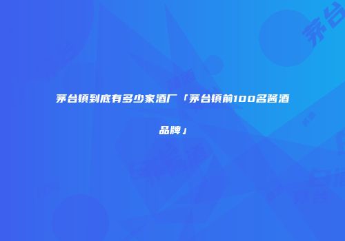 茅台镇到底有多少家酒厂「茅台镇前100名酱酒品牌」