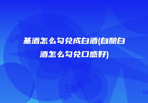 基酒怎么勾兑成白酒(自酿白酒怎么勾兑口感好)