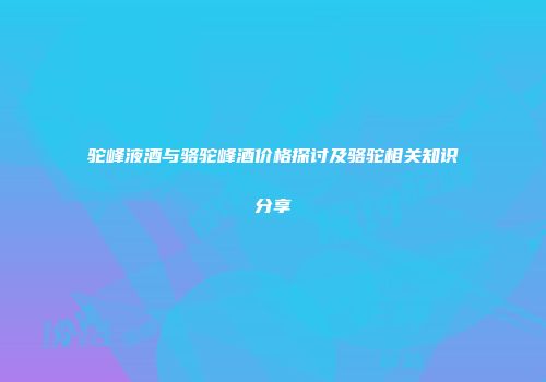 驼峰液酒与骆驼峰酒价格探讨及骆驼相关知识分享