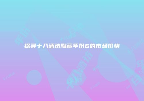 探寻十八酒坊陶藏年份6的市场价格