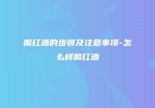 喝红酒的步骤及注意事项-怎么样喝红酒