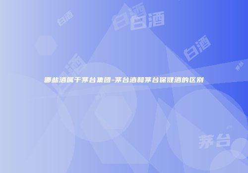哪些酒属于茅台集团-茅台酒和茅台保健酒的区别