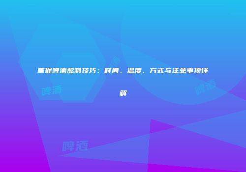 掌握啤酒熬制技巧：时间、温度、方式与注意事项详解