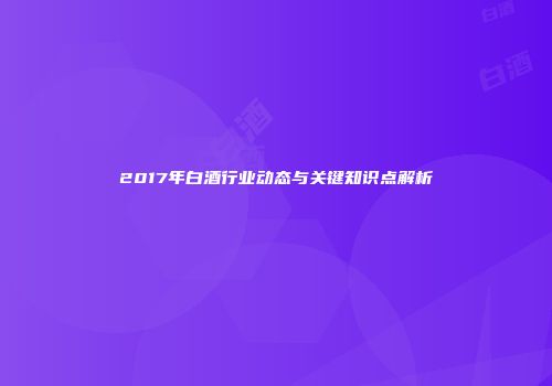 2017年白酒行业动态与关键知识点解析