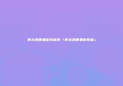 茅台酒哪里能收藏好「茅台酒哪里能收藏」