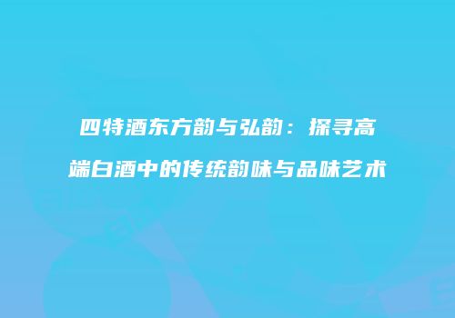 四特酒东方韵与弘韵：探寻高端白酒中的传统韵味与品味艺术