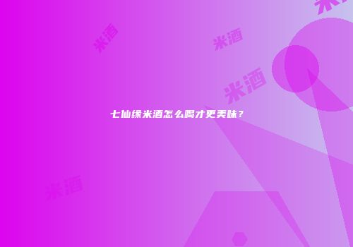 七仙缘米酒怎么喝才更美味？