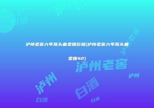 泸州老窖六年陈头曲柔雅价格(泸州老窖六年陈头曲柔雅42)
