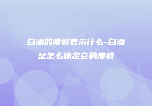 白酒的度数表示什么-白酒是怎么确定它的度数