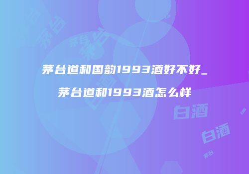 茅台道和国韵1993酒好不好_茅台道和1993酒怎么样