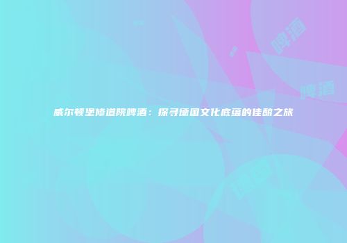 威尔顿堡修道院啤酒：探寻德国文化底蕴的佳酿之旅