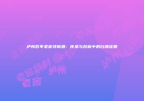 泸州百年老窖特制酒：传承与创新中的白酒佳酿