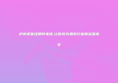 泸州老窖经销商电话,让你成为酒水行业的运营高手