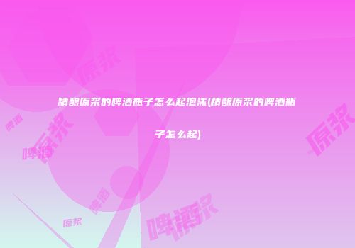 精酿原浆的啤酒瓶子怎么起泡沫(精酿原浆的啤酒瓶子怎么起)