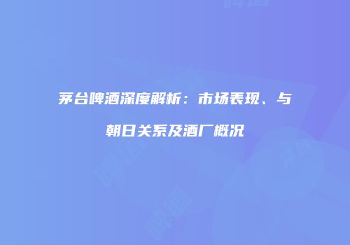 茅台啤酒深度解析：市场表现、与朝日关系及酒厂概况