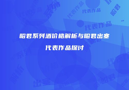 昭君系列酒价格解析与昭君出塞代表作品探讨