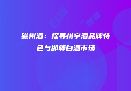 磁州酒：探寻州字酒品牌特色与邯郸白酒市场
