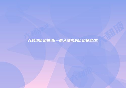 六和液价格查询(一箱六和液的价格是多少)