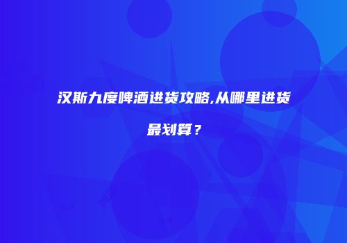 汉斯九度啤酒进货攻略,从哪里进货最划算？